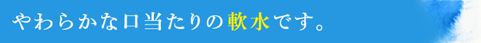 やわらかな口当たりの軟水です。